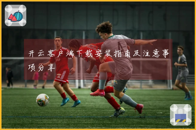 开云客户端下载安装指南及注意事项分享