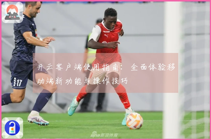 开云客户端使用指南:全面体验移动端新功能与操作技巧